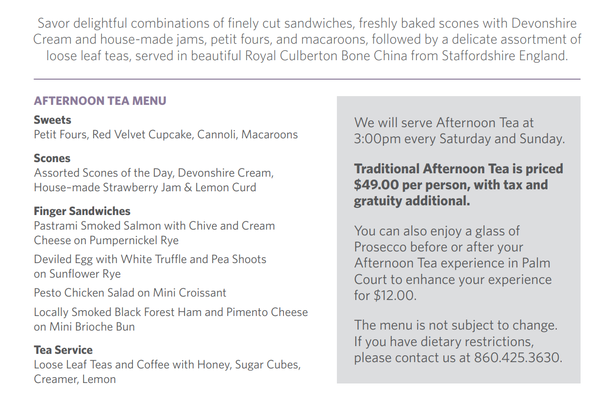 Heading, "Afternoon Tea Menu". Sweets include, Petit Fours, Red Velvet Cupcake, Cannoli, and Macaroons. Scones include, assorted Scones of the day, Devonshire Cream, House-made Strawberry Jam and Lemon Curd. Finger Sandwiches include Pastrami Smoked Salmon with Chive and Cream Cheese on Pumpernickel Rye. Deviled Egg with White Truffle and Pea Shoots on Sunflower Rye. Pesto Chicken Salad on Mini Croissant. Locally Smoked Black Forest Ham and Pimento Cheese on Mini Brioche Bun. And Tea Service includes Loose Leaf Teas, Coffee with Honey, Sugar Cubes, Creamer and Lemon.